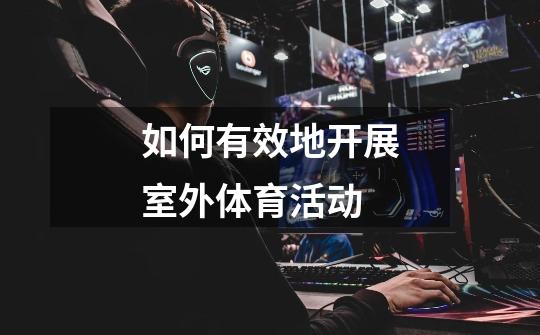 如何有效地开展室外体育活动-第1张-游戏信息-龙启网