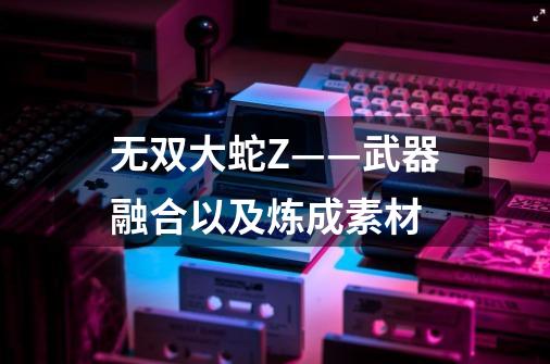 无双大蛇Z——武器融合以及炼成素材-第1张-游戏信息-龙启网