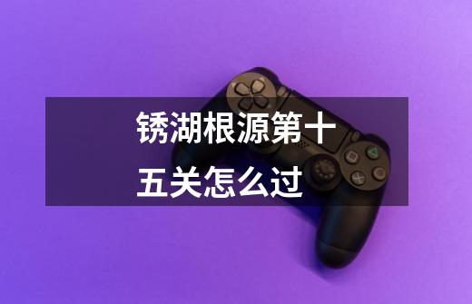 锈湖根源第十五关怎么过-第1张-游戏信息-龙启网