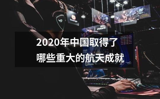 2020年中国取得了哪些重大的航天成就-第1张-游戏信息-龙启网