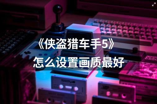《侠盗猎车手5》怎么设置画质最好-第1张-游戏信息-龙启网