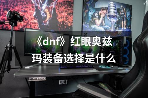 《dnf》红眼奥兹玛装备选择是什么-第1张-游戏信息-龙启网