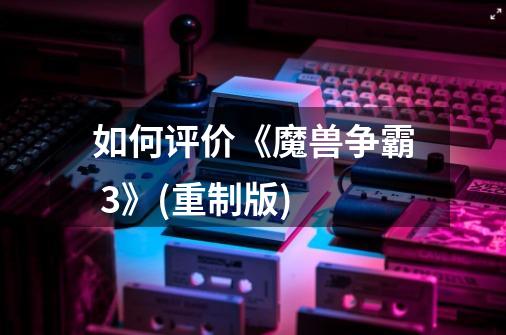 如何评价《魔兽争霸 3》(重制版)-第1张-游戏信息-龙启网