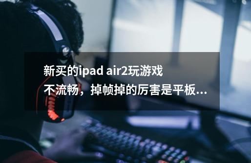 新买的ipad air2玩游戏不流畅，掉帧掉的厉害是平板问题还是系统问题啊-第1张-游戏信息-龙启网