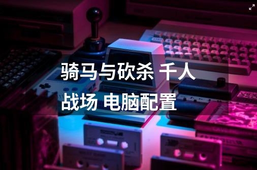 骑马与砍杀 千人战场 电脑配置-第1张-游戏信息-龙启网