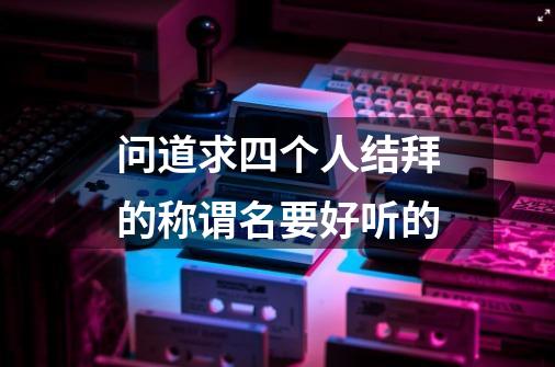 问道求四个人结拜的称谓名要好听的-第1张-游戏信息-龙启网