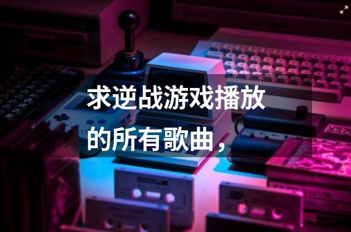 求逆战游戏播放的所有歌曲,-第1张-游戏信息-龙启网