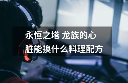 永恒之塔 龙族的心脏能换什么料理配方-第1张-游戏信息-龙启网