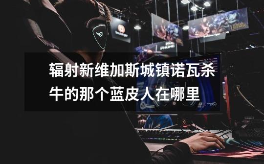 辐射新维加斯城镇诺瓦杀牛的那个蓝皮人在哪里-第1张-游戏信息-龙启网