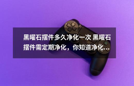 黑曜石摆件多久净化一次 黑曜石摆件需定期净化,你知道净化周期吗-第1张-游戏信息-龙启网