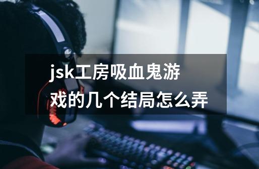 jsk工房吸血鬼游戏的几个结局怎么弄-第1张-游戏信息-龙启网