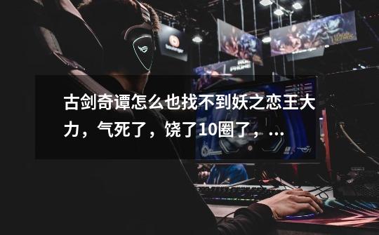 古剑奇谭怎么也找不到妖之恋王大力,气死了,饶了10圈了,谁有图-第1张-游戏信息-龙启网