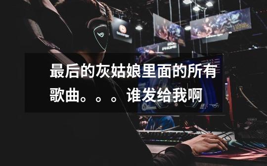 最后的灰姑娘里面的所有歌曲。。。谁发给我啊-第1张-游戏信息-龙启网