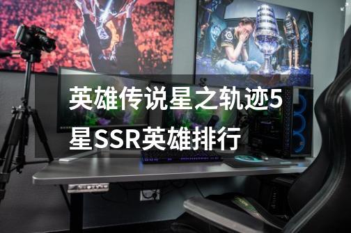 英雄传说星之轨迹5星SSR英雄排行-第1张-游戏信息-龙启网