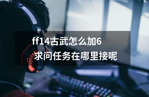 ff14古武怎么加6 求问任务在哪里接呢-第1张-游戏信息-龙启网