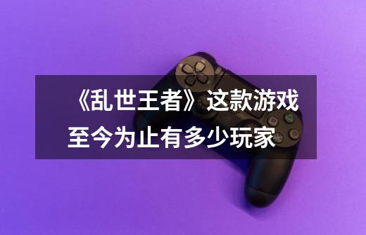 《乱世王者》这款游戏至今为止有多少玩家-第1张-游戏信息-龙启网