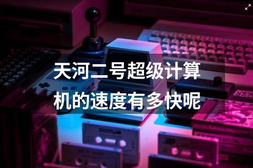 天河二号超级计算机的速度有多快呢-第1张-游戏信息-龙启网