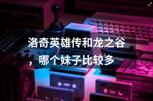 洛奇英雄传和龙之谷,哪个妹子比较多-第1张-游戏信息-龙启网