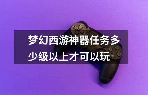 梦幻西游神器任务多少级以上才可以玩-第1张-游戏信息-龙启网