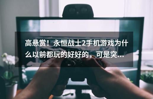 高悬赏!永恒战士2手机游戏为什么以前都玩的好好的,可是突然一段时间打开就是加载不进去,不知到为什么,永恒战士2为什么不能玩-第1张-游戏信息-龙启网
