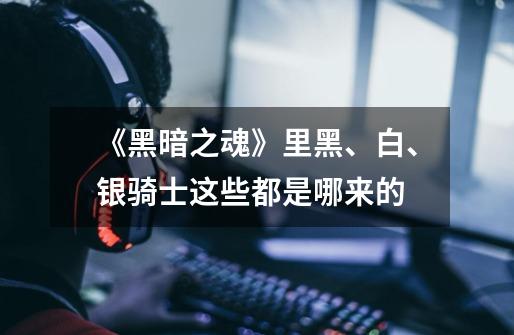 《黑暗之魂》里黑、白、银骑士这些都是哪来的-第1张-游戏信息-龙启网