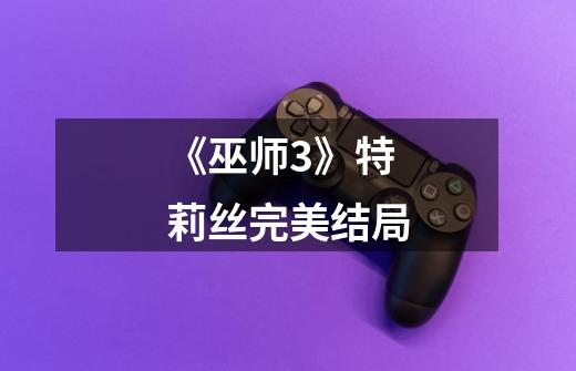 《巫师3》特莉丝完美结局-第1张-游戏信息-龙启网