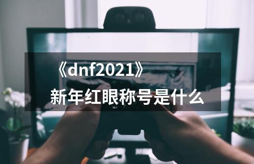 《dnf2021》新年红眼称号是什么-第1张-游戏信息-龙启网
