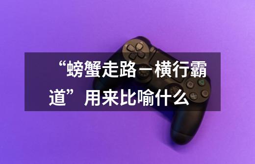 “螃蟹走路-横行霸道”用来比喻什么-第1张-游戏信息-龙启网