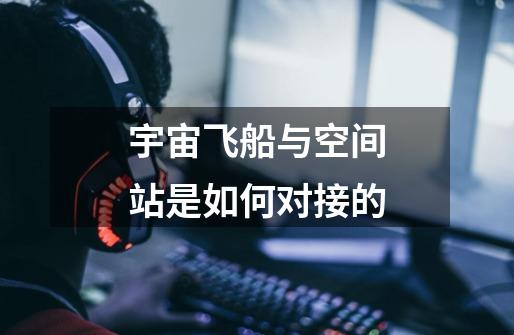 宇宙飞船与空间站是如何对接的-第1张-游戏信息-龙启网