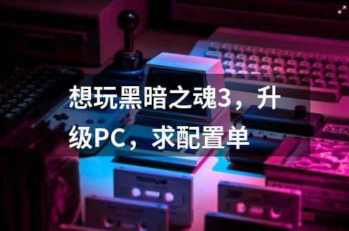 想玩黑暗之魂3,升级PC,求配置单-第1张-游戏信息-龙启网