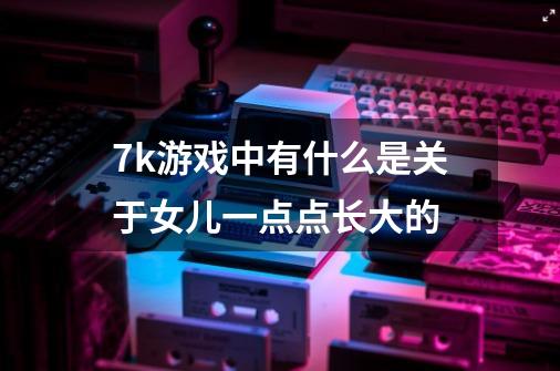 7k游戏中有什么是关于女儿一点点长大的-第1张-游戏信息-龙启网