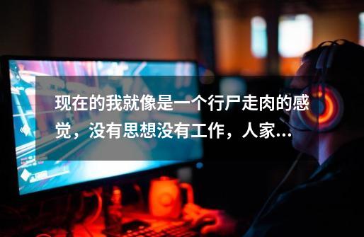 现在的我就像是一个行尸走肉的感觉，没有思想没有工作，人家说啥，叫做啥我就干啥！哎-第1张-游戏信息-龙启网