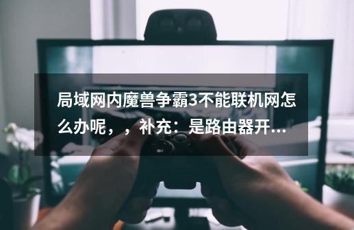 局域网内魔兽争霸3不能联机网怎么办呢,,补充:是路由器开的,版本是1.20D-第1张-游戏信息-龙启网