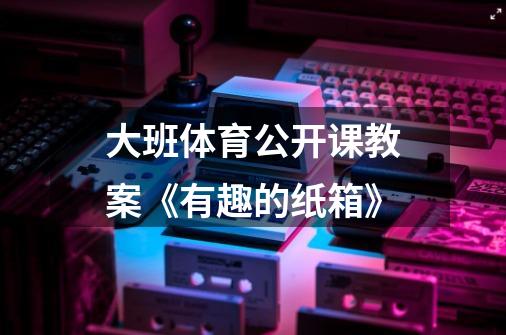 大班体育公开课教案《有趣的纸箱》-第1张-游戏信息-龙启网
