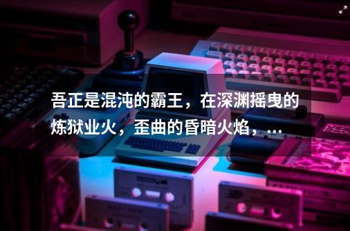 吾正是混沌的霸王,在深渊摇曳的炼狱业火,歪曲的昏暗火焰,混沌的深红黑暗,诱人发狂惨叫毁灭的灯火,用-第1张-游戏信息-龙启网