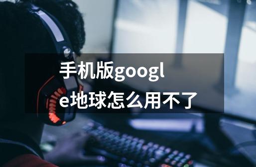 手机版google地球怎么用不了-第1张-游戏信息-龙启网