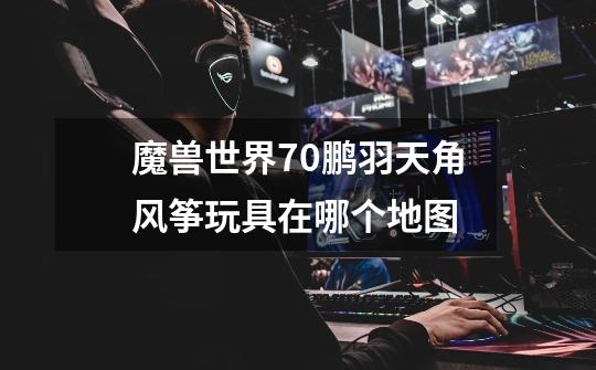 魔兽世界7.0鹏羽天角风筝玩具在哪个地图-第1张-游戏信息-龙启网