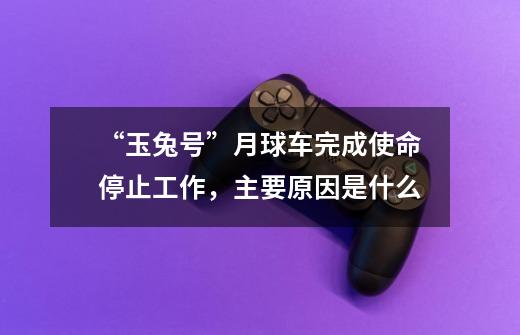 “玉兔号”月球车完成使命停止工作,主要原因是什么-第1张-游戏信息-龙启网