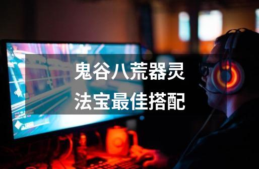 鬼谷八荒器灵法宝最佳搭配-第1张-游戏信息-龙启网