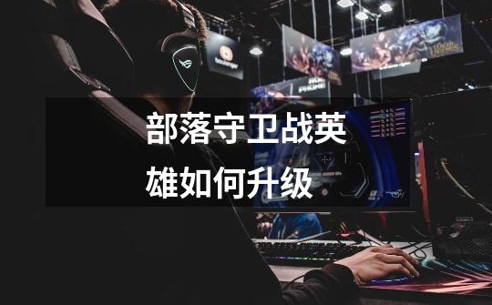 部落守卫战英雄如何升级-第1张-游戏信息-龙启网