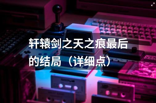 轩辕剑之天之痕最后的结局(详细点)-第1张-游戏信息-龙启网