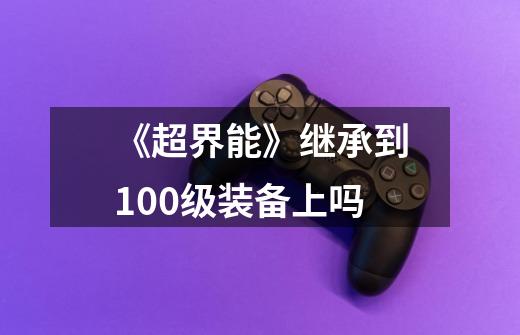 《超界能》继承到100级装备上吗-第1张-游戏信息-龙启网