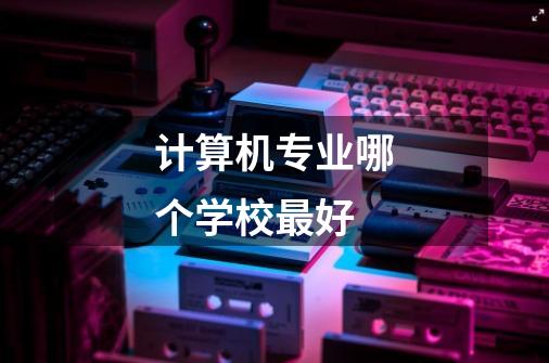 计算机专业哪个学校最好-第1张-游戏信息-龙启网