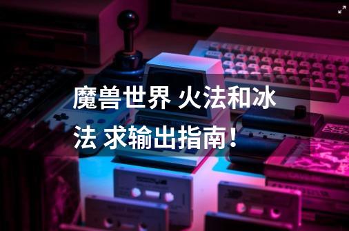 魔兽世界 火法和冰法 求输出指南!-第1张-游戏信息-龙启网
