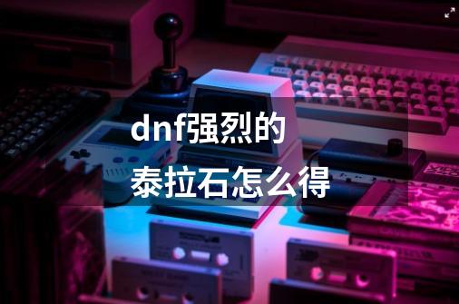 dnf强烈的泰拉石怎么得-第1张-游戏信息-龙启网