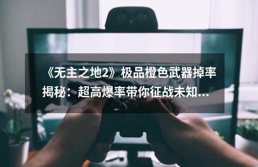 《无主之地2》极品橙色武器掉率揭秘:超高爆率带你征战未知星辰!-第1张-游戏信息-龙启网