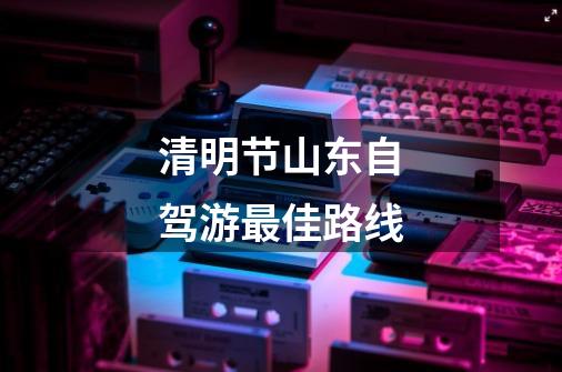 清明节山东自驾游最佳路线-第1张-游戏信息-龙启网