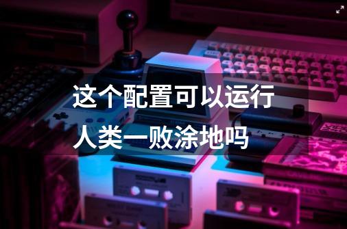 这个配置可以运行人类一败涂地吗-第1张-游戏信息-龙启网