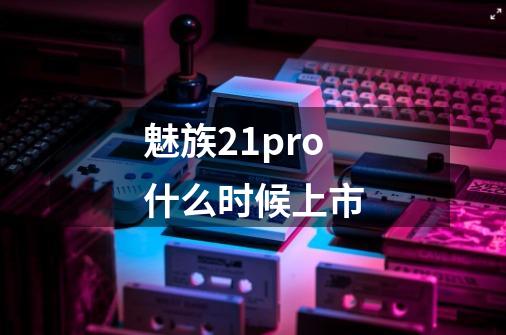 魅族21pro什么时候上市-第1张-游戏信息-龙启网