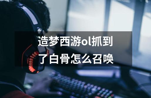 造梦西游ol抓到了白骨怎么召唤-第1张-游戏信息-龙启网